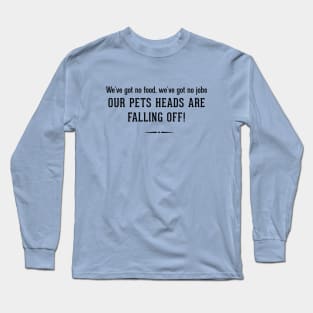 We've got no food, we've got no jobs OUR PETS HEADS ARE FALLING OFF! Long Sleeve T-Shirt